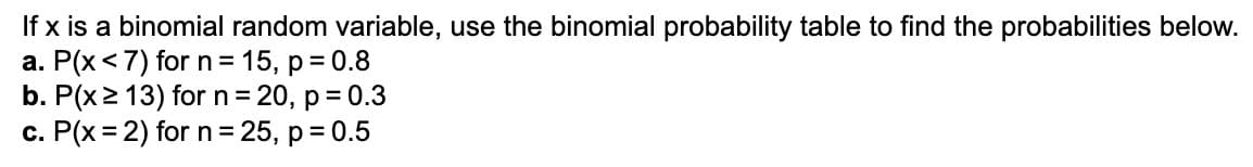 If x is a binomial random variable, use the binomial probability table to find the probabilities below.
a. P(x < 7) for n = 15, p = 0.8
b. P(x ≥ 13) for n = 20, p = 0.3
c. P(x = 2) for n = 25, p = 0.5