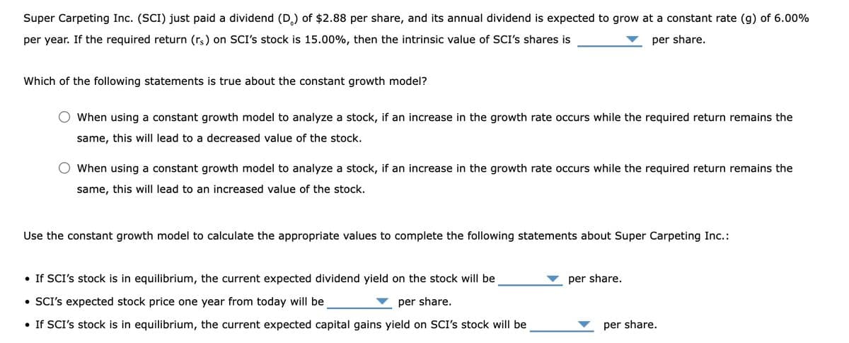 Super Carpeting Inc. (SCI) just paid a dividend (D) of $2.88 per share, and its annual dividend is expected to grow at a constant rate (g) of 6.00%
per year. If the required return (rs) on SCI's stock is 15.00%, then the intrinsic value of SCI's shares is
per share.
Which of the following statements is true about the constant growth model?
When using a constant growth model to analyze a stock, if an increase in the growth rate occurs while the required return remains the
same, this will lead to a decreased value of the stock.
When using a constant growth model to analyze a stock, if an increase in the growth rate occurs while the required return remains the
same, this will lead to an increased value of the stock.
Use the constant growth model to calculate the appropriate values to complete the following statements about Super Carpeting Inc.:
• If SCI's stock is in equilibrium, the current expected dividend yield on the stock will be
• SCI's expected stock price one year from today will be
per share.
• If SCI's stock is in equilibrium, the current expected capital gains yield on SCI's stock will be
per share.
per share.