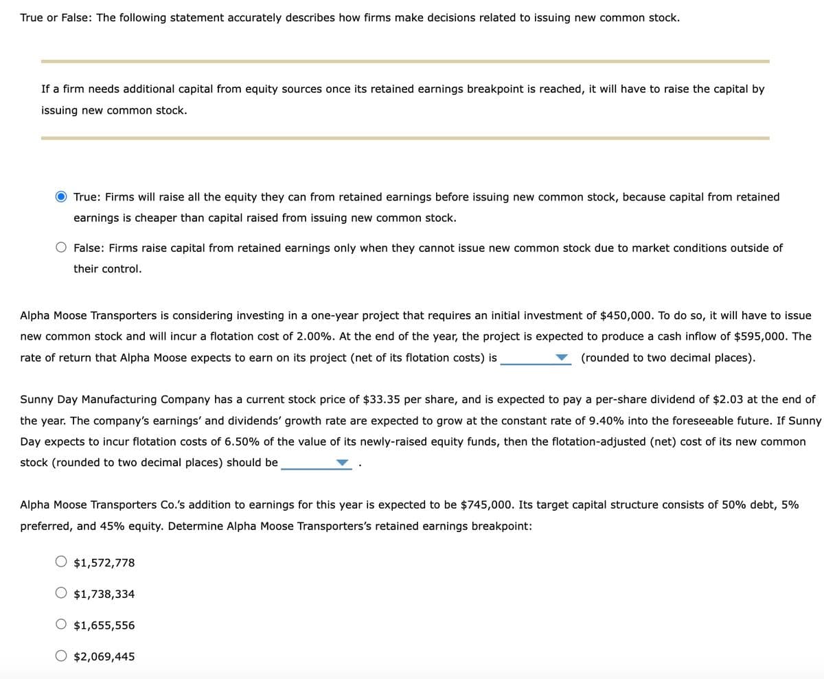 True or False: The following statement accurately describes how firms make decisions related to issuing new common stock.
If a firm needs additional capital from equity sources once its retained earnings breakpoint is reached, it will have to raise the capital by
issuing new common stock.
O True: Firms will raise all the equity they can from retained earnings before issuing new common stock, because capital from retained
earnings is cheaper than capital raised from issuing new common stock.
O False: Firms raise capital from retained earnings only when they cannot issue new common stock due to market conditions outside of
their control.
Alpha Moose Transporters is considering investing in a one-year project that requires an initial investment of $450,000. To do so, it will have to issue
new common stock and will incur a flotation cost of 2.00%. At the end of the year, the project is expected to produce a cash inflow of $595,000. The
rate of return that Alpha Moose expects to earn on its project (net of its flotation costs) is
(rounded to two decimal places).
Sunny Day Manufacturing Company has a current stock price of $33.35 per share, and is expected to pay a per-share dividend of $2.03 at the end of
the year. The company's earnings' and dividends' growth rate are expected to grow at the constant rate of 9.40% into the foreseeable future. If Sunny
Day expects to incur flotation costs of 6.50% of the value of its newly-raised equity funds, then the flotation-adjusted (net) cost of its new common
stock (rounded to two decimal places) should be
Alpha Moose Transporters Co.'s addition to earnings for this year is expected to be $745,000. Its target capital structure consists of 50% debt, 5%
preferred, and 45% equity. Determine Alpha Moose Transporters's retained earnings breakpoint:
$1,572,778
$1,738,334
$1,655,556
O $2,069,445