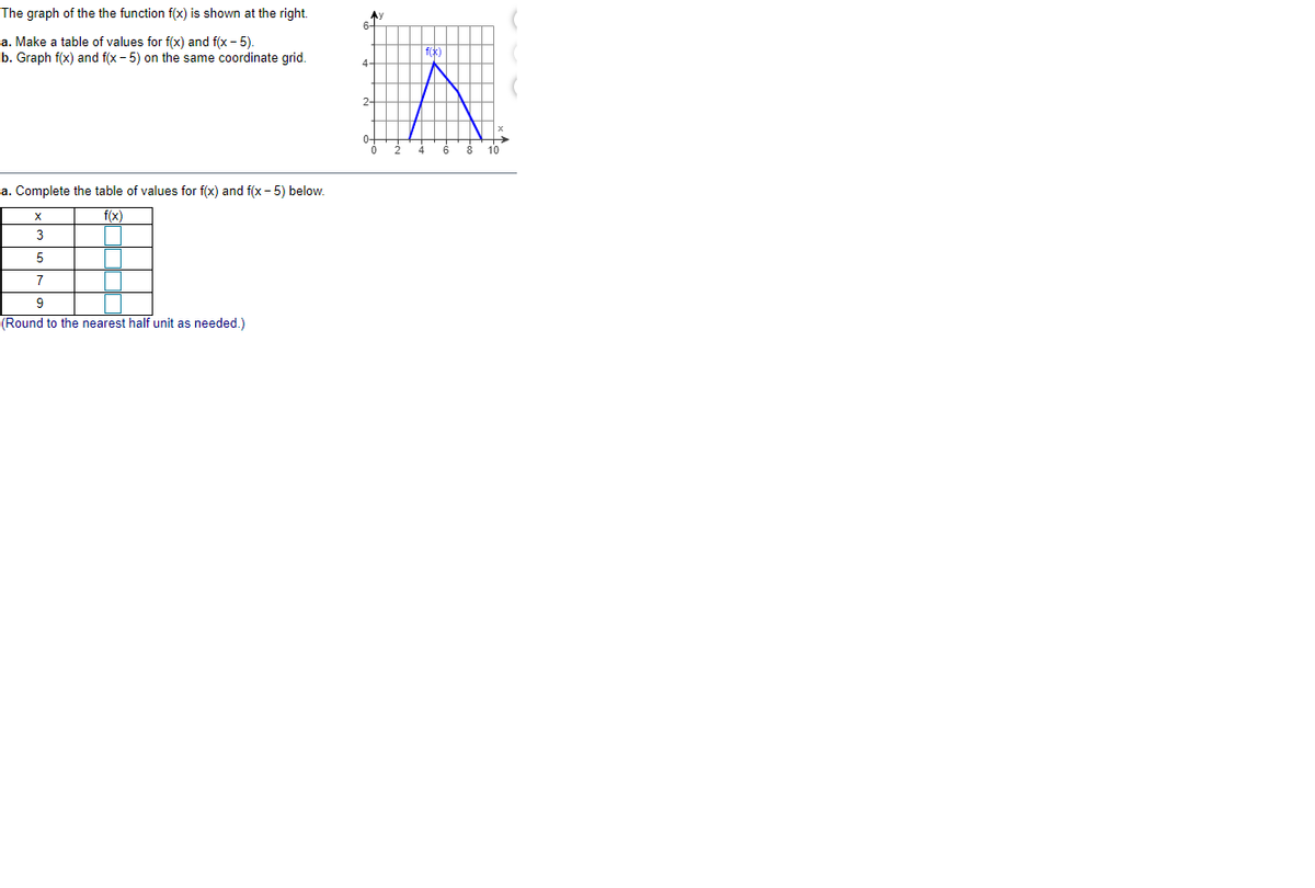 The graph of the the function f(x) is shown at the right.
6-
a. Make a table of values for f(x) and f(x - 5)
b. Graph f(x) and f(x - 5) on the same coordinate grid.
f(x)
4-
2-
10
a. Complete the table of values for f(x) and f(x - 5) below.
f(x)
3
5
7
(Round to the nearest half unit as needed.)
