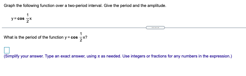 Graph the following function over a two-period interval. Give the period and the amplitude.
1
y= cos ,X
.....
1
What is the period of the function y = cos ,x?
(Simplify your answer. Type an exact answer, using a as needed. Use integers or fractions for any numbers in the expression.)
