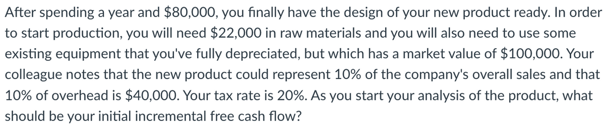 After spending a year and $80,000, you finally have the design of your new product ready. In order
to start production, you will need $22,000 in raw materials and you will also need to use some
existing equipment that you've fully depreciated, but which has a market value of $100,000. Your
colleague notes that the new product could represent 10% of the company's overall sales and that
10% of overhead is $40,000. Your tax rate is 20%. As you start your analysis of the product, what
should be your initial incremental free cash flow?