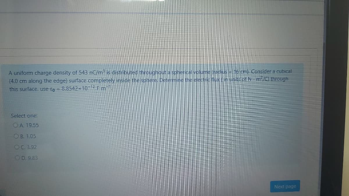 A uniform charge density of 543 nC/m is distributed throughout a spherical volume (radius = 16 cm). Consider a cubical
(4.0 cm along the edge) suface completely inside the sphere. Determine the electric flux (in units of N m/C) through
this surface. use En = 8.8542x10-12 F m|
Select one:
OA. 19.55
O B. 1.05
OC 3.92
OD. 9.83
Next page
