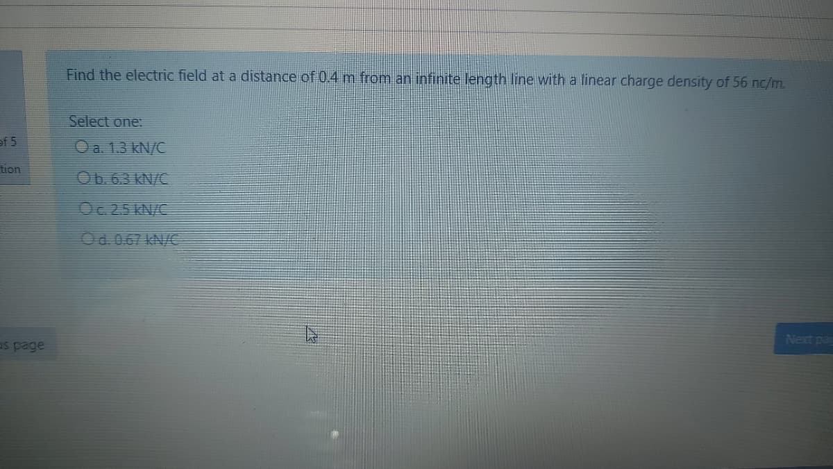 Find the electric field at a distance of 0.4 m from an infinite length line with a linear charge density of 56 nc/m.
Select one:
of 5
O a. 1.3 kN/C
tion
Ob. 63 KN/C
Oc.25 KN/C
Od. 0.67 kN/€
Next pag
as page
