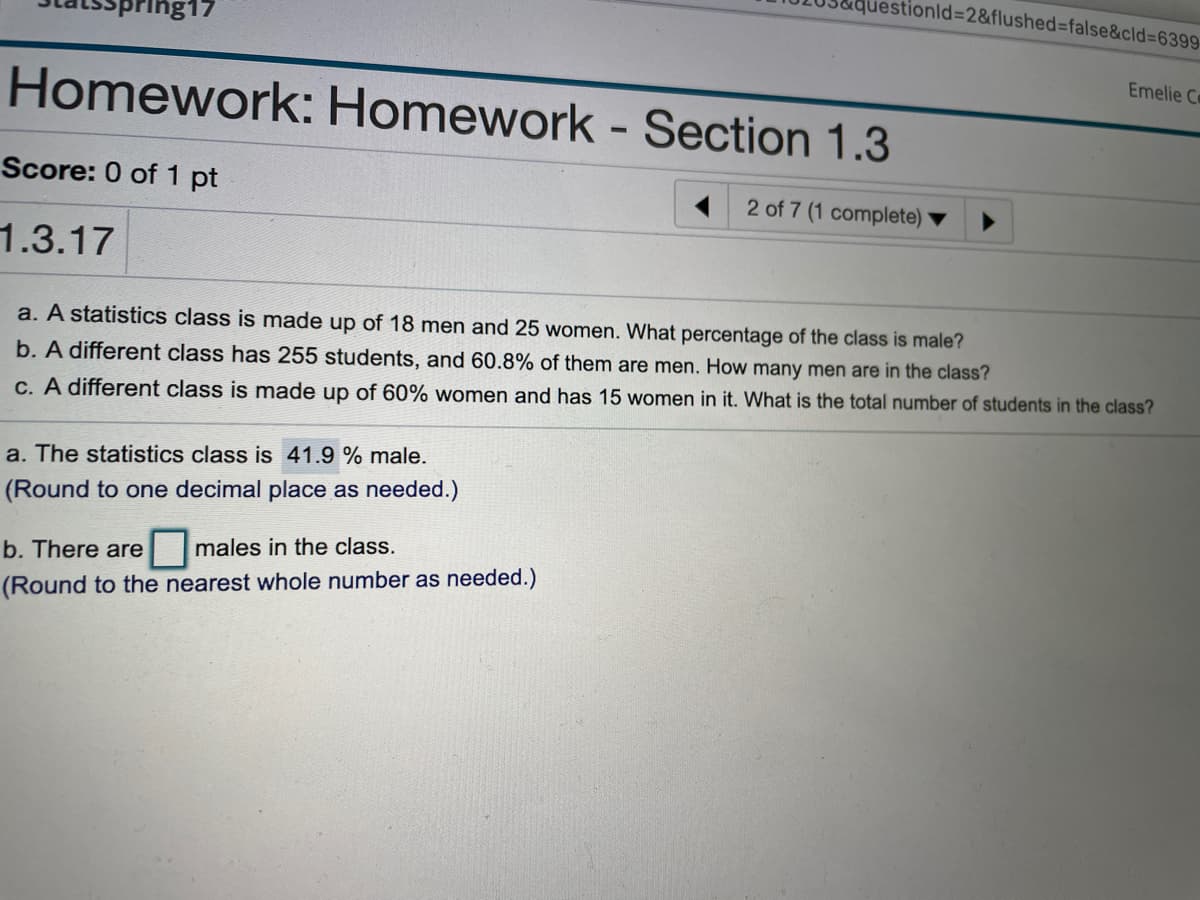 questionld%3D2&flushed%3false&cld=6399
pring17
Emelie C
Homework: Homework - Section 1.3
Score: 0 of 1 pt
2 of 7 (1 complete)
1.3.17
a. A statistics class is made up of 18 men and 25 women. What percentage of the class is male?
b. A different class has 255 students, and 60.8% of them are men. How many men are in the class?
C. A different class is made up of 60% women and has 15 women in it. What is the total number of students in the class?
a. The statistics class is 41.9 % male.
(Round to one decimal place as needed.)
b. There are
males in the class.
(Round to the nearest whole number as needed.)
