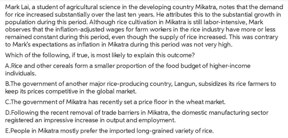 Mark Lai, a student of agricultural science in the developing country Mikatra, notes that the demand
for rice increased substantially over the last ten years. He attributes this to the substantial growth in
population during this period. Although rice cultivation in Mikatra is still labor-intensive, Mark
observes that the inflation-adjusted wages for farm workers in the rice industry have more or less
remained constant during this period, even though the supply of rice increased. This was contrary
to Mark's expectations as inflation in Mikatra during this period was not very high.
Which of the following, if true, is most likely to explain this outcome?
A.Rice and other cereals form a smaller proportion of the food budget of higher-income
individuals.
B.The government of another major rice-producing country, Langun, subsidizes its rice farmers to
keep its prices competitive in the global market.
C.The government of Mikatra has recently set a price floor in the wheat market.
D.Following the recent removal of trade barriers in Mikatra, the domestic manufacturing sector
registered an impressive increase in output and employment.
E.People in Mikatra mostly prefer the imported long-grained variety of rice.
