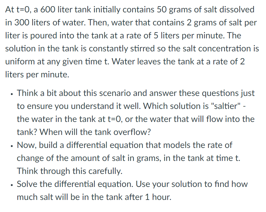 At t=0, a 600 liter tank initially contains 50 grams of salt dissolved
in 300 liters of water. Then, water that contains 2 grams of salt per
liter is poured into the tank at a rate of 5 liters per minute. The
solution in the tank is constantly stirred so the salt concentration is
uniform at any given time t. Water leaves the tank at a rate of 2
liters per minute.
Think a bit about this scenario and answer these questions just
to ensure you understand it well. Which solution is "saltier" -
the water in the tank at t=0, or the water that will flow into the
tank? When will the tank overflow?
Now, build a differential equation that models the rate of
change of the amount of salt in grams, in the tank at time t.
Think through this carefully.
Solve the differential equation. Use your solution to find how
much salt will be in the tank after 1 hour.