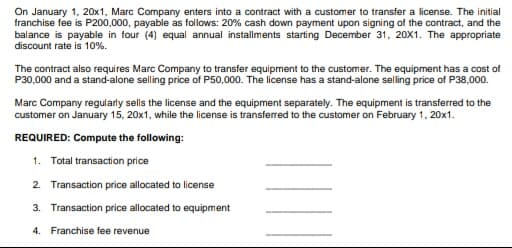 On January 1, 20x1, Marc Company enters into a contract with a customer to transfer a license. The initial
franchise fee is P200,000, payable as follows: 20% cash down payment upon signing of the contract, and the
balance is payable in four (4) equal annual installments starting December 31, 20X1. The appropriate
discount rate is 10%.
The contract also requires Marc Company to transfer equipment to the customer. The equipment has a cost of
P30,000 and a stand-alone selling price of P50,000. The license has a stand-alone selling price of P38,000.
Marc Company regularly sells the license and the equipment separately. The equipment is transferred to the
customer on January 15, 20x1, while the license is transferred to the customer on February 1, 20x1.
REQUIRED: Compute the following:
1. Total transaction price
2. Transaction price allocated to license
3. Transaction price allocated to equipment
4. Franchise fee revenue
