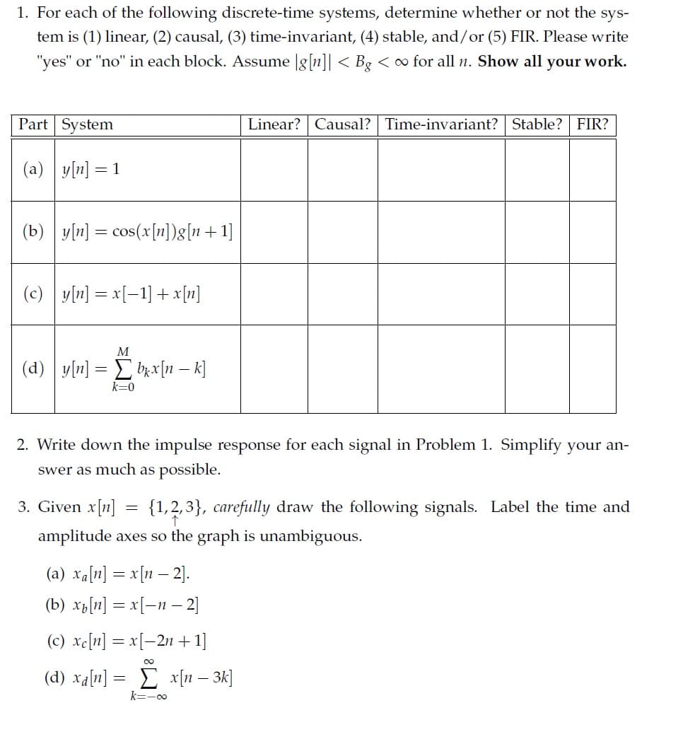 1. For each of the following discrete-time systems, determine whether or not the
sys-
tem is (1) linear, (2) causal, (3) time-invariant, (4) stable, and/or (5) FIR. Please write
"yes" or "no" in each block. Assume |g[n]| < Bg < o for all n. Show all your work.
Part System
Linear? Causal? Time-invariant? Stable?
FIR?
(a) y[n] = 1
(b) y[n] = cos(x[n])g[n+1]
(c)
y[n] = x[-1] + x[n]
M
(d) y[n] = brx[n – k]
k=0
2. Write down the impulse response for each signal in Problem 1. Simplify your an-
swer as much as possible.
3. Given x[n] = {1,2,3}, carefully draw the following signals. Label the time and
amplitude axes so the graph is unambiguous.
(a) xa[n] = x[n – 2].
(b) xp[n] = x[-n – 2]
(c) xe[n] = x[–2n + 1]
00
(d) xa[n] = E x[n – 3k]
k=-0
