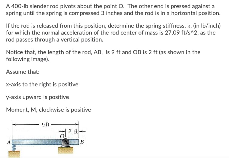 A 400-lb slender rod pivots about the point O. The other end is pressed against a
spring until the spring is compressed 3 inches and the rod is in a horizontal position.
If the rod is released from this position, determine the spring stiffness, k, (in Ib/inch)
for which the normal acceleration of the rod center of mass is 27.09 ft/s^2, as the
rod passes through a vertical position.
Notice that, the length of the rod, AB, is 9 ft and OB is 2 ft (as shown in the
following image).
Assume that:
x-axis to the right is positive
y-axis upward is positive
Moment, M, clockwise is positive
9 ft
a 2 ft
A
B
