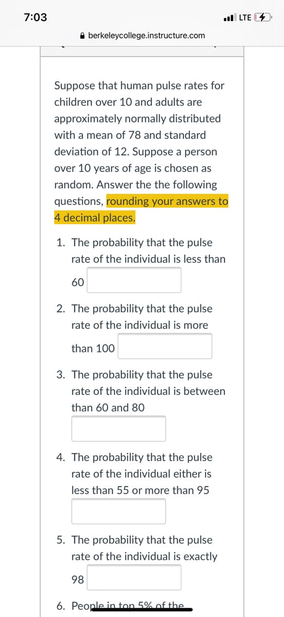 7:03
ull LTE 4
A berkeleycollege.instructure.com
Suppose that human pulse rates for
children over 10 and adults are
approximately normally distributed
with a mean of 78 and standard
deviation of 12. Suppose a person
over 10 years of age is chosen as
random. Answer the the following
questions, rounding your answers to
4 decimal places.
1. The probability that the pulse
rate of the individual is less than
60
2. The probability that the pulse
rate of the individual is more
than 100
3. The probability that the pulse
rate of the individual is between
than 60 and 80
4. The probability that the pulse
rate of the individual either is
less than 55 or more than 95
5. The probability that the pulse
rate of the individual is exactly
98
6. People in ton 5% of the
