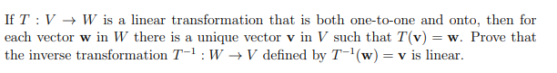 If T: V → W is a linear transformation that is both one-to-one and onto, then for
each vector w in W there is a unique vector v in V such that T(v) = w. Prove that
the inverse transformation T-1: W → V defined by T-¹(w) = v is linear.