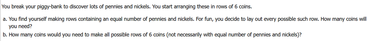 You break your piggy-bank to discover lots of pennies and nickels. You start arranging these in rows of 6 coins.
a. You find yourself making rows containing an equal number of pennies and nickels. For fun, you decide to lay out every possible such row. How many coins will
you need?
b. How many coins would you need to make all possible rows of 6 coins (not necessarily with equal number of pennies and nickels)?