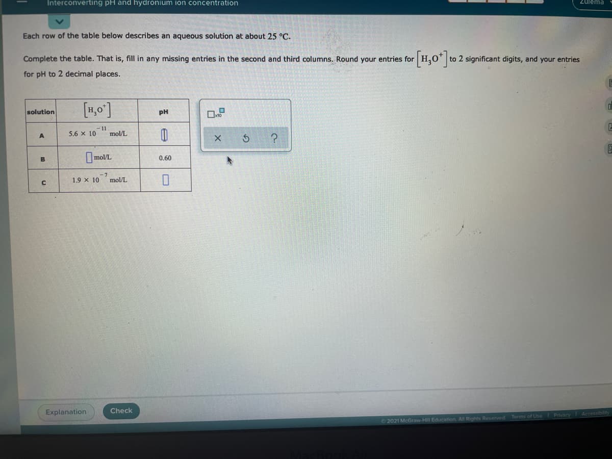 Interconverting pH and hydronium ion concentration
Zulema
Each row of the table below describes an aqueous solution at about 25 °C.
[1,0"]
Complete the table. That is, fill in any missing entries in the second and third columns. Round your entries for
to 2 significant digits, and your entries
for pH to 2 decimal places.
[1,0]
solution
PH
11
mol/L
5.6 x 10
mol/L
0.60
B
1.9 x 10
-7
mol/L
Explanation
Check
Terms of Use Privacy
2021 McGraw-Hill Education. All Rights Reserved
