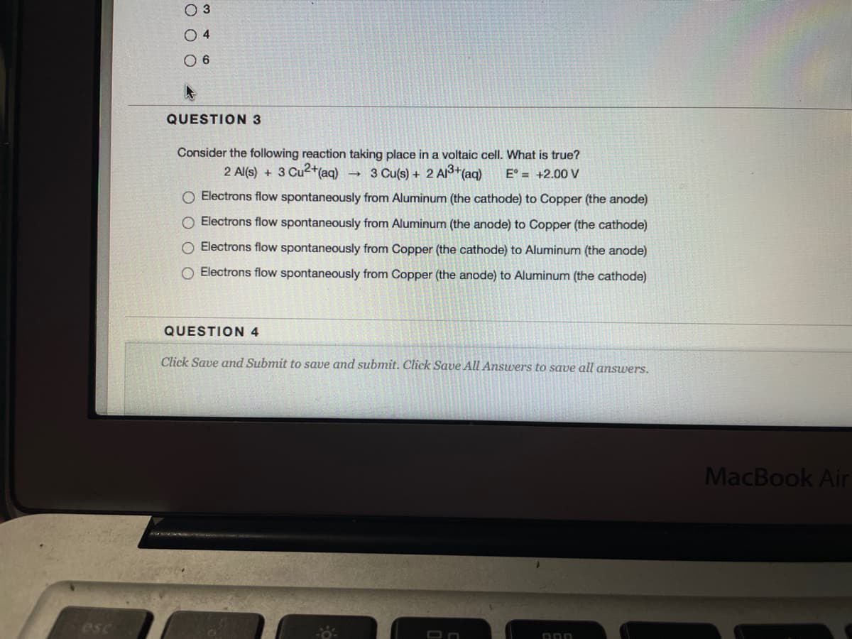 O 3
O 4
O 6
QUESTION 3
Consider the following reaction taking place in a voltaic cell. What is true?
2 Al(s) +
3 Cu2+(aq)
3 Cu(s) + 2 A+(aq)
E° = +2.00 V
O Electrons flow spontaneously from Aluminum (the cathode) to Copper (the anode)
O Electrons flow spontaneously from Aluminum (the anode) to Copper (the cathode)
O Electrons flow spontaneously from Copper (the cathode) to Aluminum (the anode)
O Electrons flow spontaneously from Copper (the anode) to Aluminum (the cathode)
QUESTION 4
Click Save and Submit to save and submit. Click Save All Answers to save all answers.
MacBook Air
esc
