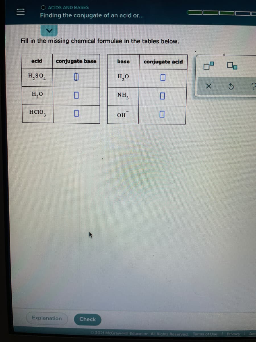 O ACIDS AND BASES
Finding the conjugate of an acid or...
Fill in the missing chemical formulae in the tables below.
acid
conjugate base
base
conjugate acid
H,so,
H,0
X.
H,0
NH,
HCIO,
он
Explanation
Check
42021 McGraw-Hill Education. All Rights Reserved.
Terms of Use Privacy
Acc
II
