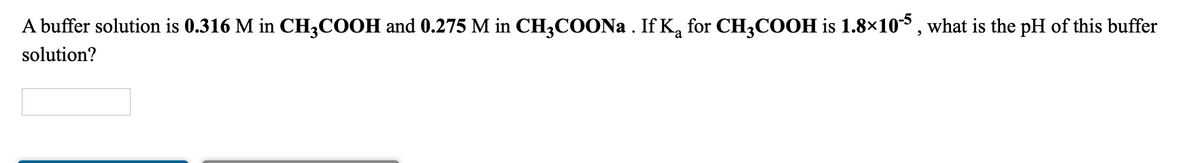 A buffer solution is 0.316 M in CH;COOH and 0.275 M in CH3COONA . If Ką for CH3COOH is 1.8×10³, what is the pH of this buffer
solution?
