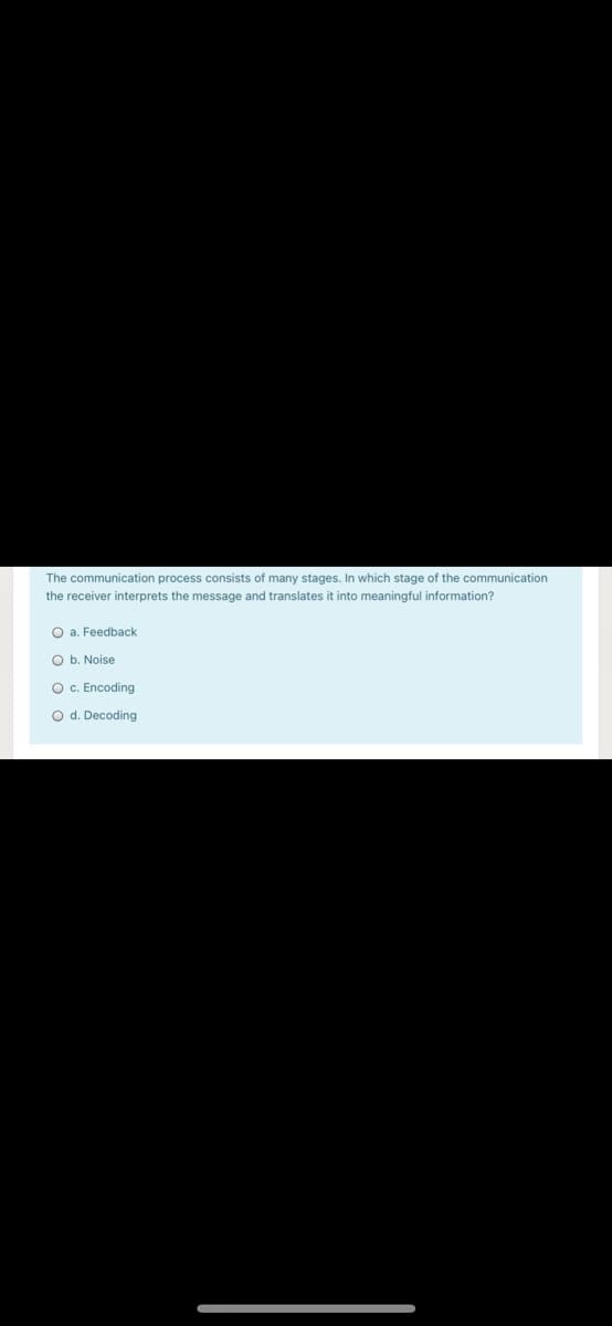 The communication process consists of many stages. In which stage of the communication
the receiver interprets the message and translates it into meaningful information?
O a. Feedback
O b. Noise
Oc. Encoding
O d. Decoding
