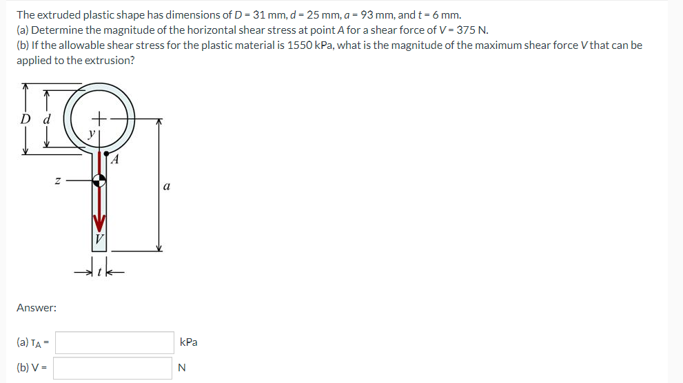 The extruded plastic shape has dimensions of D = 31 mm, d = 25 mm, a = 93 mm, and t = 6 mm.
(a) Determine the magnitude of the horizontal shear stress at point A for a shear force of V = 375 N.
(b) If the allowable shear stress for the plastic material is 1550 kPa, what is the magnitude of the maximum shear force V that can be
applied to the extrusion?
D d
A
a
Answer:
(a) TA =
kPa
(b) V =
