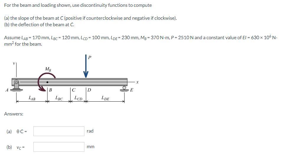 For the beam and loading shown, use discontinuity functions to compute
(a) the slope of the beam at C (positive if counterclockwise and negative if clockwise).
(b) the deflection of the beam at C.
Assume LAB = 170 mm, LBc = 120 mm, LCD = 100 mm, LDE= 230 mm, Mg = 370 N-m, P = 2510 N and a constant value of El = 630 × 106 N-
mm? for the beam.
P
MB
В
C
D
E
LAB
LBC
LCD
LDE
Answers:
rad
(а) ӨС-
mm
(b) vc=
