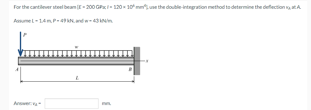 For the cantilever steel beam [E = 200 GPa; /= 120 × 106 mm4], use the double-integration method to determine the deflection VÀ at A.
Assume L = 1.4 m, P = 49 kN, and w = 43 kN/m.
W
B
Answer: VA =
mm.