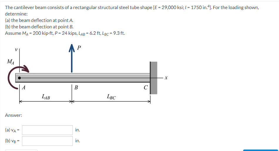 The cantilever beam consists of a rectangular structural steel tube shape [E = 29,000 ksi; I = 1750 in.4]. For the loading shown,
determine:
(a) the beam deflection at point A.
(b) the beam deflection at point B.
Assume MA = 200 kip-ft, P = 24 kips, LAB = 6.2 ft, LBc = 9.3 ft.
MA
В
C
LAB
LBC
Answer:
(a) VA =
in.
(b) VB =
in.
