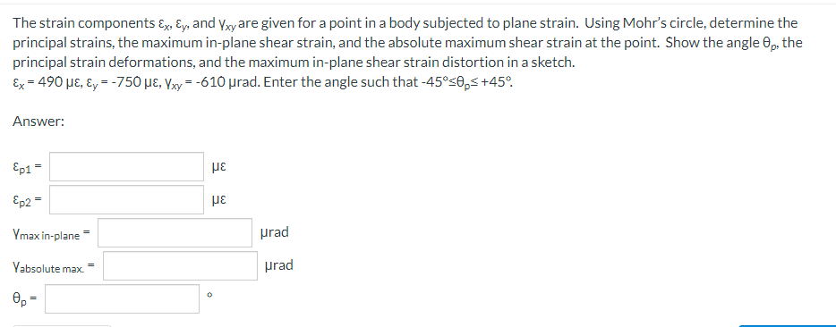 The strain components Ex, y, and Yxy are given for a point in a body subjected to plane strain. Using Mohr's circle, determine the
principal strains, the maximum in-plane shear strain, and the absolute maximum shear strain at the point. Show the angle 8p, the
principal strain deformations, and the maximum in-plane shear strain distortion in a sketch.
Ex = 490 μE, Ey = -750 µE, Yxy = -610 μrad. Enter the angle such that -45°<0p<+45°
Answer:
Ep1 =
με
Ep2 =
με
Ymax in-plane
Yabsolute max.
0p=
urad
urad