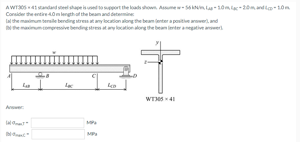 AWT305 x 41 standard steel shape is used to support the loads shown. Assume w = 56 kN/m, LAB = 1.0 m, LBc = 2.0 m, and LCD = 1.0 m.
Consider the entire 4.0 m length of the beam and determine:
(a) the maximum tensile bending stress at any location along the beam (enter a positive answer), and
(b) the maximum compressive bending stress at any location along the beam (enter a negative answer).
y
LAB
LBC
LCD
WT305 x 41
Answer:
(a) OmaxT=
MPa
(b) Ơmax.C =
MPa
