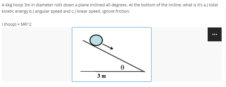 A 6kg hoop 3m in diameter rolls down a plane inclined 40 degrees. At the bottom of the incline, what is it's a.) total
kinetic energy b.) angular speed and c.) linear speed. Ignore friction.
I (hoop) = MR^2
...
3 m
