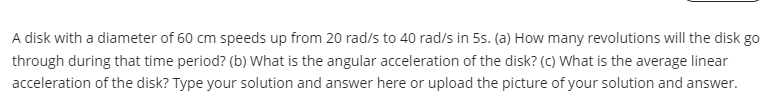 A disk with a diameter of 60 cm speeds up from 20 rad/s to 40 rad/s in 5s. (a) How many revolutions will the disk go
through during that time period? (b) What is the angular acceleration of the disk? (c) What is the average linear
acceleration of the disk? Type your solution and answer here or upload the picture of your solution and answer.
