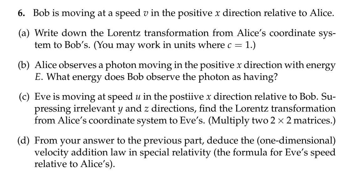 6. Bob is moving at a speed v in the positive x direction relative to Alice.
(a) Write down the Lorentz transformation from Alice's coordinate sys-
tem to Bob's. (You may work in units where c =
: 1.)
(b) Alice observes a photon moving in the positive x direction with energy
E. What energy does Bob observe the photon as having?
(c) Eve is moving at speed u in the postiive x direction relative to Bob. Su-
pressing irrelevant y and z directions, find the Lorentz transformation
from Alice's coordinate system to Eve's. (Multiply two 2 × 2 matrices.)
(d) From your answer to the previous part, deduce the (one-dimensional)
velocity addition law in special relativity (the formula for Eve's speed
relative to Alice's).