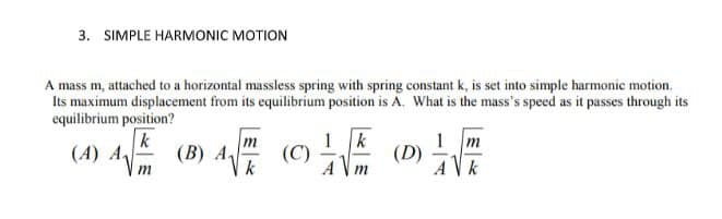 3. SIMPLE HARMONIC MOTION
A mass m, attached to a horizontal massless spring with spring constant k, is set into simple harmonic motion.
Its maximum displacement from its equilibrium position is A. What is the mass's speed as it passes through its
equilibrium position?
k
m
1 k
1
m
(A) A
(B) A₁
4
(C)
(D)
m
k
Am
Ak