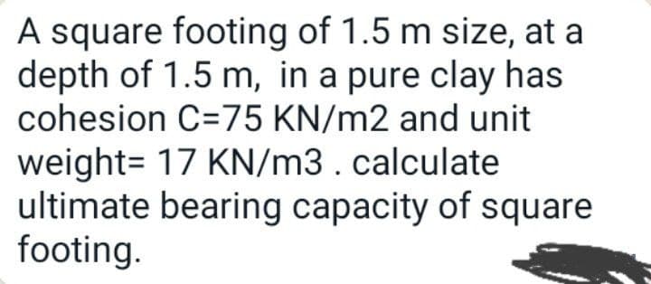 A square footing of 1.5 m size, at a
depth of 1.5 m, in a pure clay has
cohesion C=75 KN/m2 and unit
weight= 17 KN/m3. calculate
ultimate bearing capacity of square
footing.