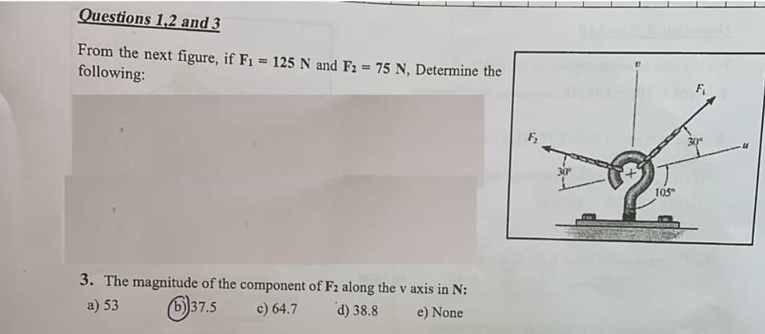 Questions 1,2 and 3
From the next figure, if F1 = 125 N and F2 = 75 N, Determine the
following:
F₂
3. The magnitude of the component of F2 along the v axis in N:
a) 53
37.5
c) 64.7
d) 38.8
e) None
30°
105
30°
40