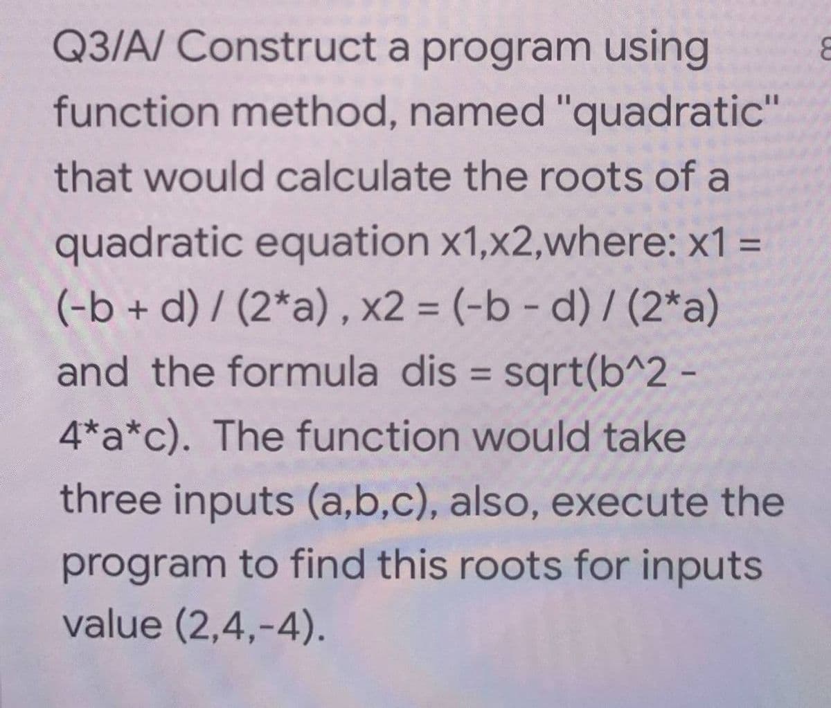 Q3/A/ Construct a program using
8
function method, named "quadratic"
that would calculate the roots of a
quadratic equation x1,x2,where: x1 =
(-b + d)/(2*a), x2 = (-b - d)/(2*a)
and the formula dis = sqrt(b^2-
4*a*c). The function would take
three inputs (a,b,c), also, execute the
program to find this roots for inputs
value (2,4,-4).