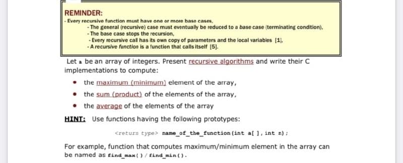 REMINDER:
- Every recursive function must have one or more base cases,
- The general (recursive) case must eventually be reduced to a base case (terminating condition),
- The base case stops the recursion,
- Every recursive cal has its own copy of parameters and the local variables (1),
-A recursive function is a function that calls itself (5).
Let a be an array of integers. Present recursive algorithms and write their C
implementations to compute:
the maximum (minimum) element of the array,
• the sum (product) of the elements of the array,
• the average of the elements of the array
HINT: Use functions having the following prototypes:
<retura type> name_of_the_function (int al 1, int n);
For example, function that computes maximum/minimum element in the array can
be named as find_max()/ find min ().
