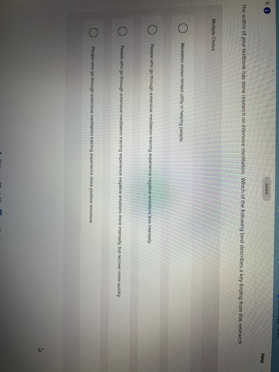 6 i
The author of your textbook has done research on intensive meditation. Which of the following best describes a key finding from this research
Multiple Choice
Saved
Mediation shows limited utility in helping people.
People who go through extensive meditation training experience negative emotions less intensely.
People who go through extensive meditation training experience negative emotions more intensely, but recover more quickly.
People who go through extensive meditation training experience more positive emotions.
4
Help