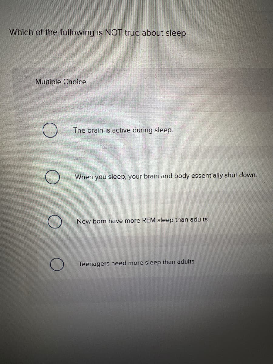 Which of the following is NOT true about sleep
Multiple Choice
The brain is active during sleep.
When you sleep, your brain and body essentially shut down.
New born have more REM sleep than adults.
Teenagers need more sleep than adults.