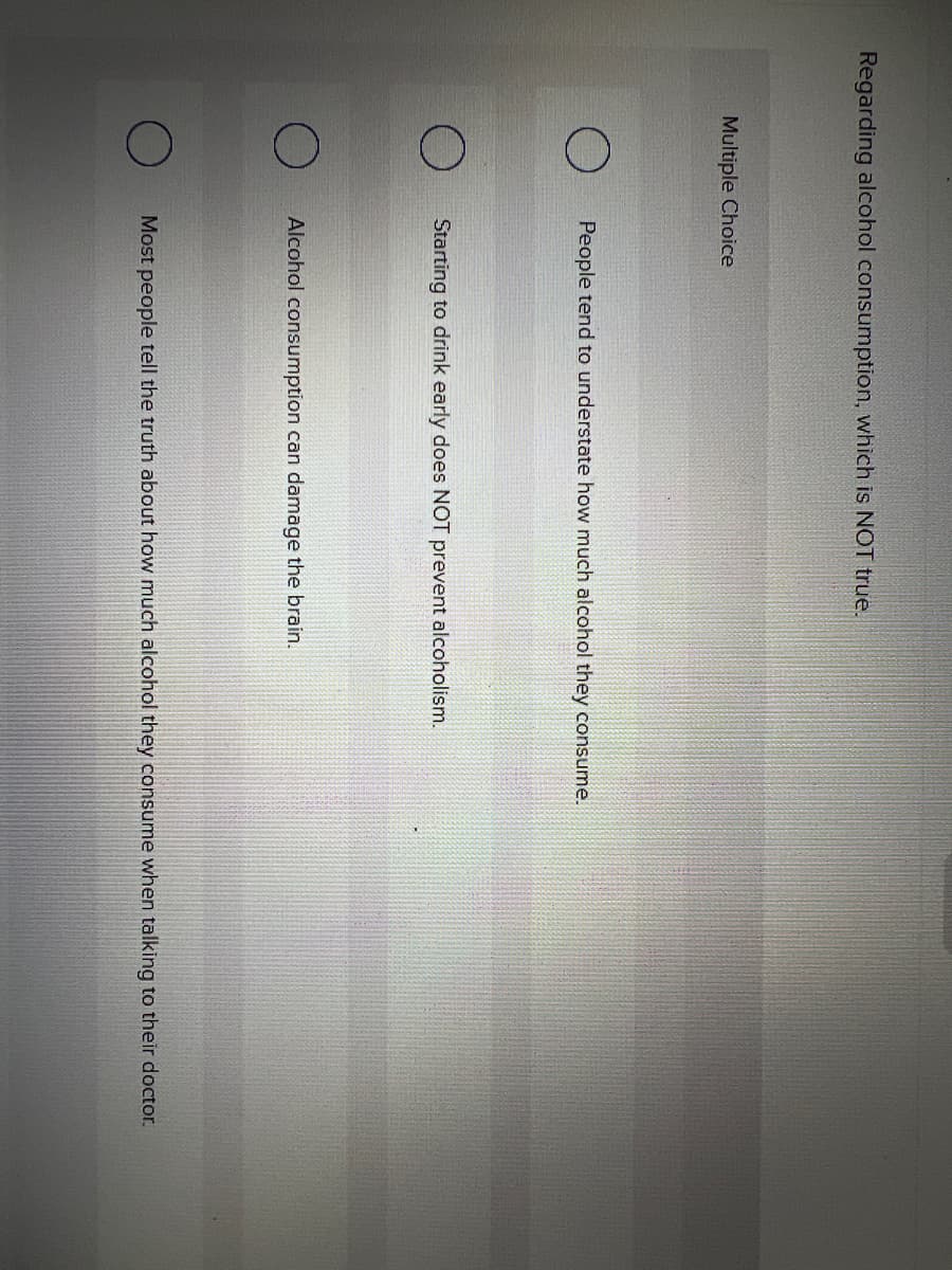 Regarding alcohol consumption, which is NOT true.
Multiple Choice
People tend to understate how much alcohol they consume.
Starting to drink early does NOT prevent alcoholism.
Alcohol consumption can damage the brain.
Most people tell the truth about how much alcohol they consume when talking to their doctor.