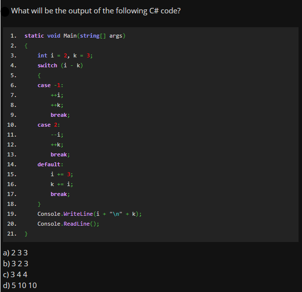 What will be the output of the following C# code?
1.
static void Main(string[] args)
2.
{
int i = 2, k = 3;
switch (i - k)
3.
4.
5.
{
6.
case -1:
7.
++i;
8.
++k;
9.
break;
10.
case 2:
11.
--i;
12.
++k;
13.
break;
14.
default:
15.
i += 3;
16.
k += i;
17.
break;
18.
}
19.
Console.WriteLine (i + "\n" + k);
20.
Console. ReadLine();
21.
}
a) 233
b) 323
c) 3 44
d) 5 10 10
