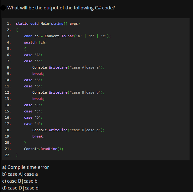 What will be the output of the following C# code?
1.
static void Main(string[] args)
2.
{
3.
char ch = Convert. ToChar ('a' | 'b' | 'c');
4.
switch (ch)
5.
{
6.
case 'A':
7.
case 'a':
8.
Console.Nriteline("case Alcase a");
9.
break;
10.
case 'B':
11.
case 'b':
12.
Console.Writeline("case Blcase b");
13.
break;
14.
case 'C':
15.
case 'c':
16.
case 'D':
17.
case 'd':
Console. Nriteline("case D|case d");
18.
19.
break;
20.
21.
Console. ReadLine();
22.
a) Compile time error
b) case A|case a
c) case B|case b
d) case D|case d
