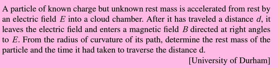 A particle of known charge but unknown rest mass is accelerated from rest by
an electric field E into a cloud chamber. After it has traveled a distance d, it
leaves the electric field and enters a magnetic field B directed at right angles
to E. From the radius of curvature of its path, determine the rest mass of the
particle and the time it had taken to traverse the distance d.
[University of Durham]