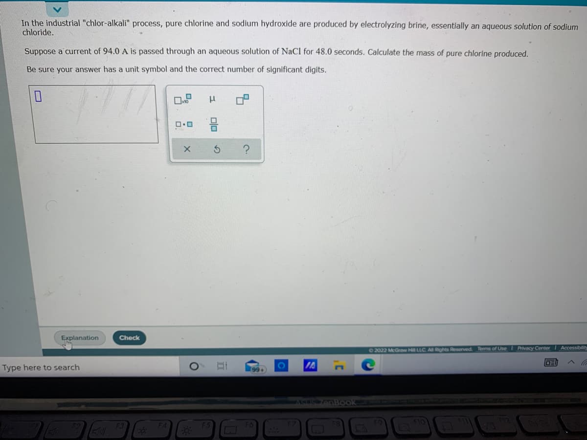 In the industrial "chlor-alkali" process, pure chlorine and sodium hydroxide are produced by electrolyzing brine, essentially an aqueous solution of sodium
chloride.
Suppose a current of 94.0 A is passed through an aqueous solution of NaCl for 48.0 seconds. Calculate the mass of pure chlorine produced.
Be sure your answer has a unit symbol and the correct number of significant digits.
Explanation
Check
02022 McGraw Hill LLC Al Rights Reserved Terms of UseI Privacy Center Accessibility
Type here to search
99+
ASE nBook
FZ
olo
