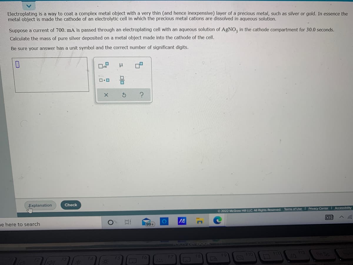 Electroplating is a way to coat a complex metal object with a very thin (and hence inexpensive) layer of a precious metal, such as silver or gold. In essence the
metal object is made the cathode of an electrolytic cell in which the precious metal cations are dissolved in aqueous solution.
Suppose a current of 700. mA is passed through an electroplating cell with an aqueous solution of AgNO, in the cathode compartment for 30.0 seconds.
Calculate the mass of pure silver deposited on a metal object made into the cathode of the cell.
Be sure your answer has a unit symbol and the correct number of significant digits.
ロロ
Explanation
Check
02022 McGraw Hill LLC AIl Rights Reserved. Terms of Use I Privacy Center Accessibility
pe here to search
IA
へ。
99+
ASOS ZenboOK
O Flo
olo
の

