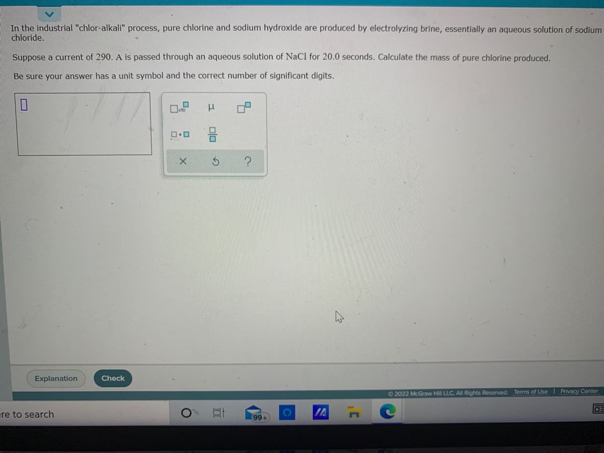 In the industrial "chlor-alkali" process, pure chlorine and sodium hydroxide are produced by electrolyzing brine, essentially an aqueous solution of sodium
chloride.
Suppose a current of 290. A is passed through an aqueous solution of NaCl for 20.0 seconds. Calculate the mass of pure chlorine produced.
Be sure your answer has a unit symbol and the correct number of significant digits.
Explanation
Check
62022 McGraw Hill LLC. All Rights Reserved. Terms of Use I Privacy Center
ere to search
99+
IA
olo
