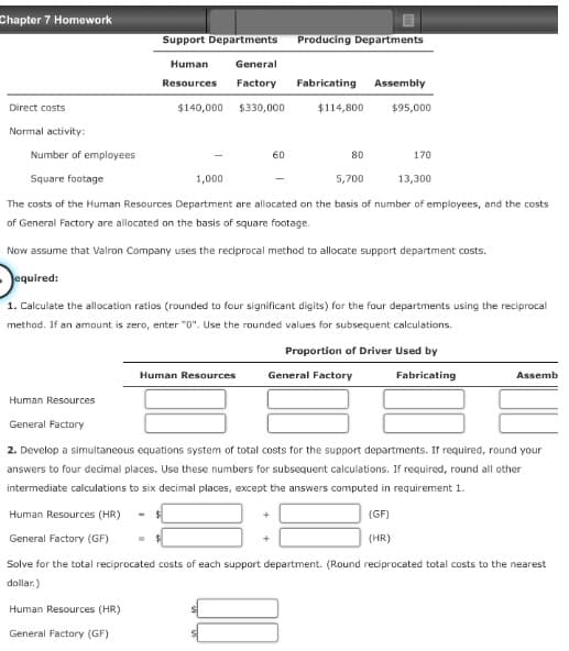 Chapter 7 Homework
Support Departments
Direct costs
Normal activity:
Number of employees
Square footage
Producing Departments
Human
Resources Factory
General
Fabricating
Assembly
$140,000 $330,000
$114,800
$95,000
60
80
170
1,000
5,700
13,300
The costs of the Human Resources Department are allocated on the basis of number of employees, and the costs
of General Factory are allocated on the basis of square footage.
Now assume that Valron Company uses the reciprocal method to allocate support department costs.
equired:
1. Calculate the allocation ratios (rounded to four significant digits) for the four departments using the reciprocal
method. If an amount is zero, enter "0". Use the rounded values for subsequent calculations.
Proportion of Driver Used by
Human Resources
General Factory
Fabricating
Assemb
Human Resources
General Factory
2. Develop a simultaneous equations system of total costs for the support departments. If required, round your
answers to four decimal places. Use these numbers for subsequent calculations. If required, round all other
intermediate calculations to six decimal places, except the answers computed in requirement 1.
Human Resources (HR)
General Factory (GF)
+
(GF)
(HR)
Solve for the total reciprocated costs of each support department. (Round reciprocated total costs to the nearest
dollar.)
Human Resources (HR)
General Factory (GF)