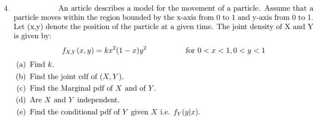 4.
An article describes a model for the movement of a particle. Assume that a
particle moves within the region bounded by the x-axis from 0 to 1 and y-axis from 0 to 1.
Let (x.y) denote the position of the particle at a given time. The joint density of X and Y
is given by:
fx.x (x, y) = ka²(1 – x)y²
for 0 < r < 1,0 < y < 1
(a) Find k.
(b) Find the joint cdf of (X, Y).
(c) Find the Marginal pdf of X and of Y.
(d) Are X and Y independent.
(e) Find the conditional pdf of Y given X i.e. fy(y|r).
