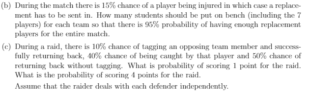 (b) During the match there is 15% chance of a player being injured in which case a replace-
ment has to be sent in. How many students should be put on bench (including the 7
players) for each team so that there is 95% probability of having enough replacement
players for the entire match.
(c) During a raid, there is 10% chance of tagging an opposing team member and success-
fully returning back, 40% chance of being caught by that player and 50% chance of
returning back without tagging. What is probability of scoring 1 point for the raid.
What is the probability of scoring 4 points for the raid.
Assume that the raider deals with each defender independently.
