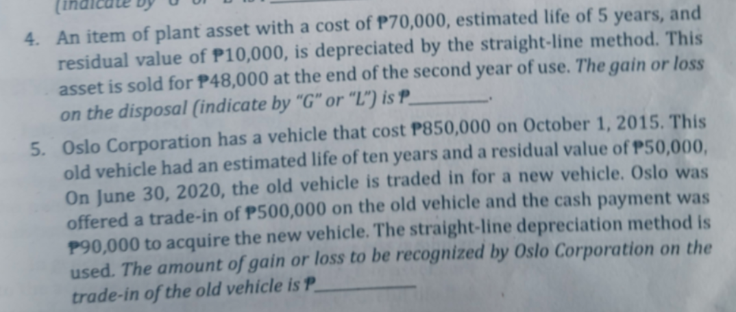 4. An item of plant asset with a cost of P70,000, estimated life of 5 years, and
residual value of P10,000, is depreciated by the straight-line method. This
asset is sold for P48,000 at the end of the second year of use. The gain or loss
on the disposal (indicate by "G" or "L") is P_
5. Oslo Corporation has a vehicle that cost P850,000 on October 1, 2015. This
old vehicle had an estimated life of ten years and a residual value of P50,000,
On June 30, 2020, the old vehicle is traded in for a new vehicle. Oslo was
offered a trade-in of P500,000 on the old vehicle and the cash payment was
P90,000 to acquire the new vehicle. The straight-line depreciation method is
used. The amount of gain or loss to be recognized by Oslo Corporation on the
trade-in of the old vehicle is P
