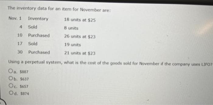 The inventory data for an item for November are:
Nov. 1
Inventory
18 units at $25
4
Sold
8 units
10
26 units at $23
17
19 units
30
21 units at $23
what is the cost of the goods sold for November if the company uses LIFO?
Purchased
Sold
Purchased
Using a perpetual system,
Oa. $887
Ob. $637
Oc. $657
Od. $874
